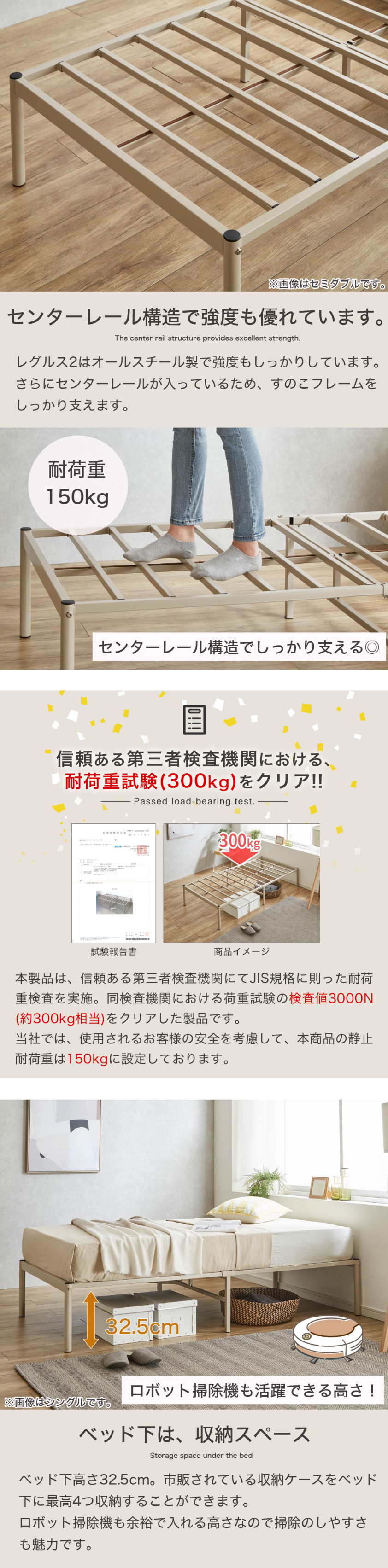 センターレール構造で強度も優れています。レグルス2はオールスチール製で強度もしっかりしています。さらにセンターレールが入っているため、すのこフレームをしっかり支えます。
ベッド下は、収納スペース。ベッド下高さ32.5cm。市販されている収納ケースをベッド下に最高4つ収納することができます。ロボット掃除機も余裕で入れる高さなので掃除のしやすさも魅力です。