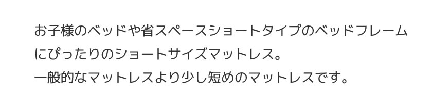 お子様のベッドや省スペースショートタイプのベッドフレームにぴったりのショートサイズマットレス。一般的なマットレスより少し短めのマットレスです。